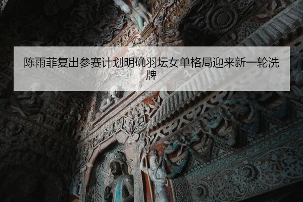 陈雨菲复出参赛计划明确羽坛女单格局迎来新一轮洗牌